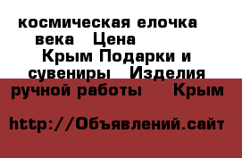 космическая елочка 22 века › Цена ­ 1 500 - Крым Подарки и сувениры » Изделия ручной работы   . Крым